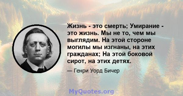 Жизнь - это смерть; Умирание - это жизнь. Мы не то, чем мы выглядим. На этой стороне могилы мы изгнаны, на этих гражданах; На этой боковой сирот, на этих детях.