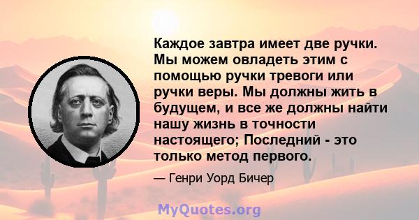 Каждое завтра имеет две ручки. Мы можем овладеть этим с помощью ручки тревоги или ручки веры. Мы должны жить в будущем, и все же должны найти нашу жизнь в точности настоящего; Последний - это только метод первого.