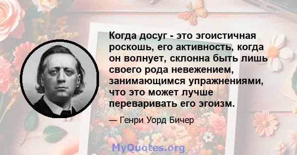 Когда досуг - это эгоистичная роскошь, его активность, когда он волнует, склонна быть лишь своего рода невежением, занимающимся упражнениями, что это может лучше переваривать его эгоизм.