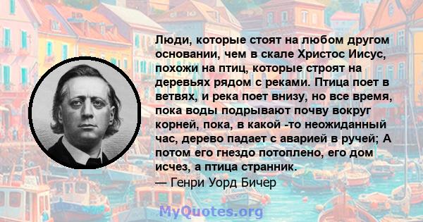 Люди, которые стоят на любом другом основании, чем в скале Христос Иисус, похожи на птиц, которые строят на деревьях рядом с реками. Птица поет в ветвях, и река поет внизу, но все время, пока воды подрывают почву вокруг 