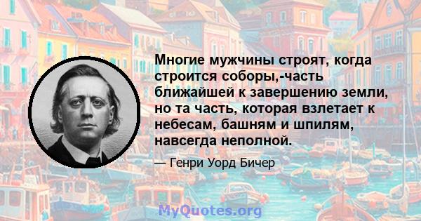 Многие мужчины строят, когда строится соборы,-часть ближайшей к завершению земли, но та часть, которая взлетает к небесам, башням и шпилям, навсегда неполной.