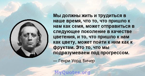 Мы должны жить и трудиться в наше время, что то, что пришло к нам как семя, может отправиться в следующее поколение в качестве цветения, и то, что пришло к нам как цвету, может пойти к ним как к фруктам. Это то, что мы