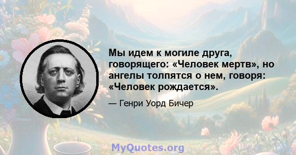 Мы идем к могиле друга, говорящего: «Человек мертв», но ангелы толпятся о нем, говоря: «Человек рождается».