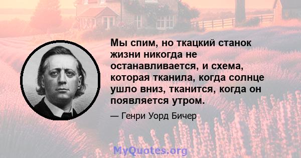 Мы спим, но ткацкий станок жизни никогда не останавливается, и схема, которая тканила, когда солнце ушло вниз, тканится, когда он появляется утром.