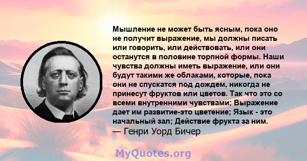 Мышление не может быть ясным, пока оно не получит выражение, мы должны писать или говорить, или действовать, или они останутся в половине торпной формы. Наши чувства должны иметь выражение, или они будут такими же