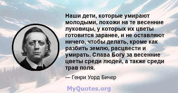 Наши дети, которые умирают молодыми, похожи на те весенние луковицы, у которых их цветы готовится заранее, и не оставляют ничего, чтобы делать, кроме как разбить землю, расцвести и умирать. Слава Богу за весенние цветы