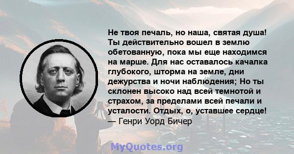 Не твоя печаль, но наша, святая душа! Ты действительно вошел в землю обетованную, пока мы еще находимся на марше. Для нас оставалось качалка глубокого, шторма на земле, дни дежурства и ночи наблюдения; Но ты склонен