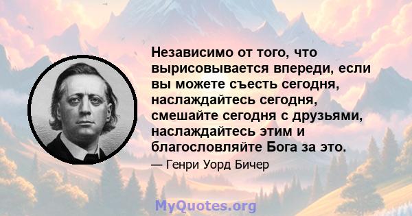 Независимо от того, что вырисовывается впереди, если вы можете съесть сегодня, наслаждайтесь сегодня, смешайте сегодня с друзьями, наслаждайтесь этим и благословляйте Бога за это.