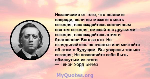 Независимо от того, что выявите впереди, если вы можете съесть сегодня, наслаждайтесь солнечным светом сегодня, смешайте с друзьями сегодня, наслаждайтесь этим и благослови Бога за это. Не оглядывайтесь на счастье или