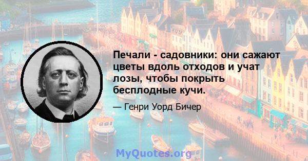 Печали - садовники: они сажают цветы вдоль отходов и учат лозы, чтобы покрыть бесплодные кучи.