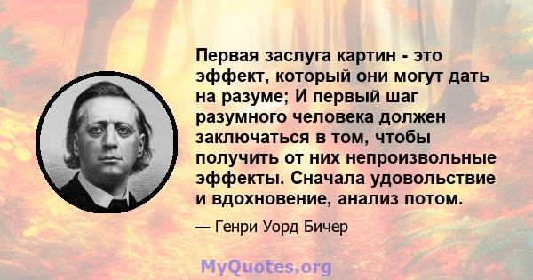 Первая заслуга картин - это эффект, который они могут дать на разуме; И первый шаг разумного человека должен заключаться в том, чтобы получить от них непроизвольные эффекты. Сначала удовольствие и вдохновение, анализ