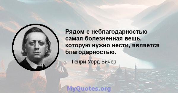 Рядом с неблагодарностью самая болезненная вещь, которую нужно нести, является благодарностью.