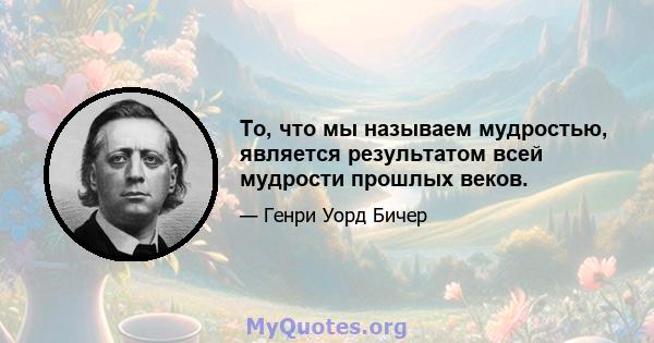 То, что мы называем мудростью, является результатом всей мудрости прошлых веков.