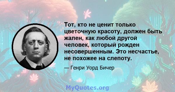 Тот, кто не ценит только цветочную красоту, должен быть жален, как любой другой человек, который рожден несовершенным. Это несчастье, не похожее на слепоту.