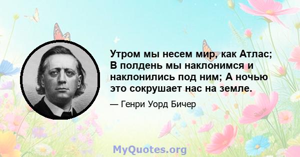 Утром мы несем мир, как Атлас; В полдень мы наклонимся и наклонились под ним; А ночью это сокрушает нас на земле.