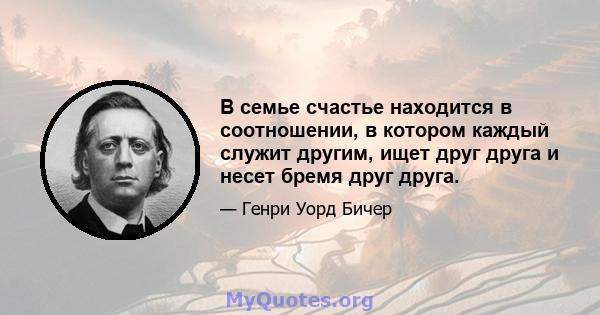 В семье счастье находится в соотношении, в котором каждый служит другим, ищет друг друга и несет бремя друг друга.