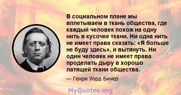 В социальном плане мы вплетываем в ткань общества, где каждый человек похож на одну нить в кусочке ткани. Ни одна нить не имеет права сказать: «Я больше не буду здесь», и вытянуть. Ни один человек не имеет права