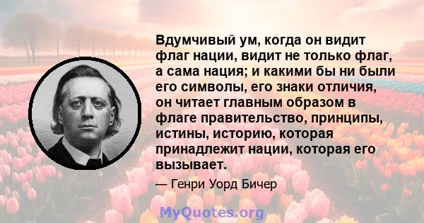 Вдумчивый ум, когда он видит флаг нации, видит не только флаг, а сама нация; и какими бы ни были его символы, его знаки отличия, он читает главным образом в флаге правительство, принципы, истины, историю, которая