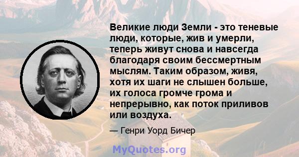 Великие люди Земли - это теневые люди, которые, жив и умерли, теперь живут снова и навсегда благодаря своим бессмертным мыслям. Таким образом, живя, хотя их шаги не слышен больше, их голоса громче грома и непрерывно,