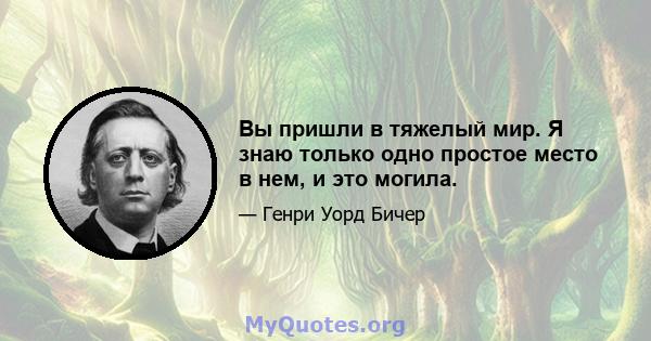 Вы пришли в тяжелый мир. Я знаю только одно простое место в нем, и это могила.