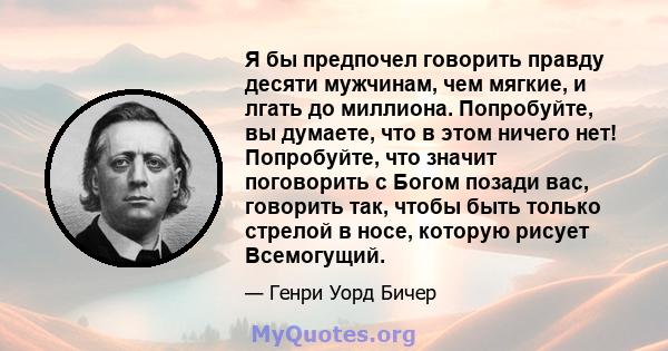 Я бы предпочел говорить правду десяти мужчинам, чем мягкие, и лгать до миллиона. Попробуйте, вы думаете, что в этом ничего нет! Попробуйте, что значит поговорить с Богом позади вас, говорить так, чтобы быть только