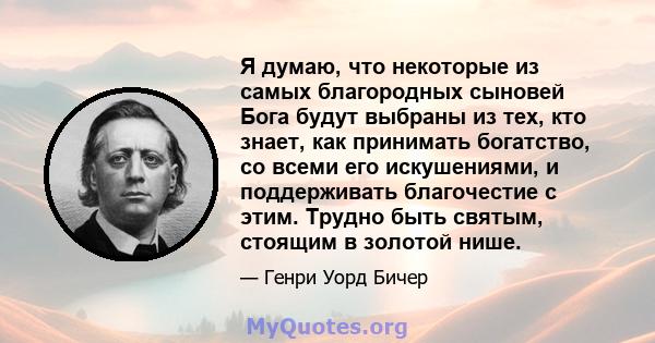 Я думаю, что некоторые из самых благородных сыновей Бога будут выбраны из тех, кто знает, как принимать богатство, со всеми его искушениями, и поддерживать благочестие с этим. Трудно быть святым, стоящим в золотой нише.