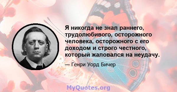 Я никогда не знал раннего, трудолюбивого, осторожного человека, осторожного с его доходом и строго честного, который жаловался на неудачу.