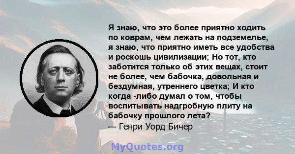 Я знаю, что это более приятно ходить по коврам, чем лежать на подземелье, я знаю, что приятно иметь все удобства и роскошь цивилизации; Но тот, кто заботится только об этих вещах, стоит не более, чем бабочка, довольная