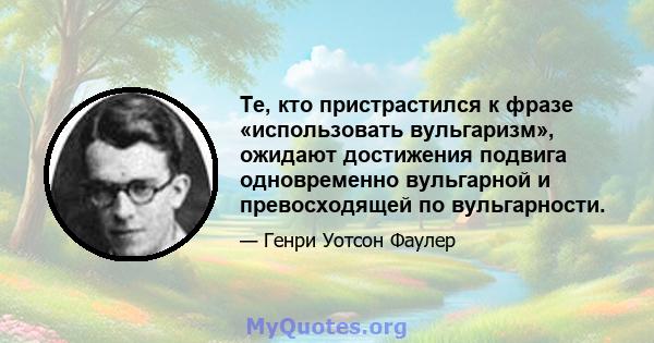 Те, кто пристрастился к фразе «использовать вульгаризм», ожидают достижения подвига одновременно вульгарной и превосходящей по вульгарности.