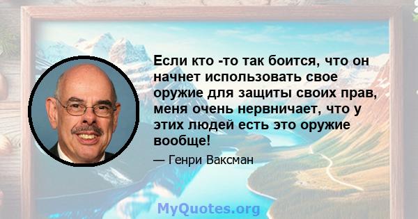 Если кто -то так боится, что он начнет использовать свое оружие для защиты своих прав, меня очень нервничает, что у этих людей есть это оружие вообще!