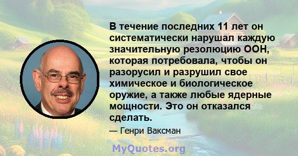 В течение последних 11 лет он систематически нарушал каждую значительную резолюцию ООН, которая потребовала, чтобы он разорусил и разрушил свое химическое и биологическое оружие, а также любые ядерные мощности. Это он