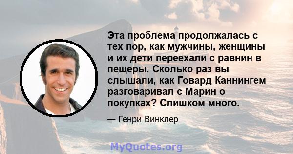 Эта проблема продолжалась с тех пор, как мужчины, женщины и их дети переехали с равнин в пещеры. Сколько раз вы слышали, как Говард Каннингем разговаривал с Марин о покупках? Слишком много.