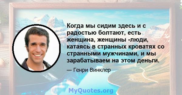 Когда мы сидим здесь и с радостью болтают, есть женщина, женщины -люди, катаясь в странных кроватях со странными мужчинами, и мы зарабатываем на этом деньги.