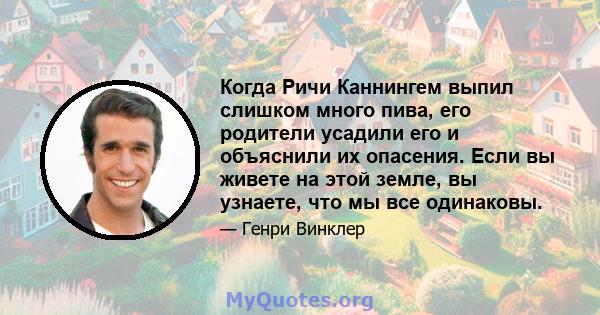 Когда Ричи Каннингем выпил слишком много пива, его родители усадили его и объяснили их опасения. Если вы живете на этой земле, вы узнаете, что мы все одинаковы.