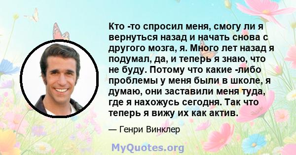 Кто -то спросил меня, смогу ли я вернуться назад и начать снова с другого мозга, я. Много лет назад я подумал, да, и теперь я знаю, что не буду. Потому что какие -либо проблемы у меня были в школе, я думаю, они