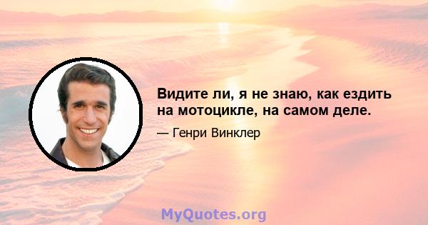 Видите ли, я не знаю, как ездить на мотоцикле, на самом деле.