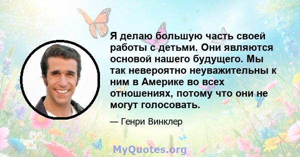 Я делаю большую часть своей работы с детьми. Они являются основой нашего будущего. Мы так невероятно неуважительны к ним в Америке во всех отношениях, потому что они не могут голосовать.