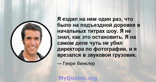 Я ездил на нем один раз, что было на подъездной дорожке в начальных титрах шоу. Я не знал, как это остановить. Я на самом деле чуть не убил директора по фотографии, и я врезался в звуковой грузовик.