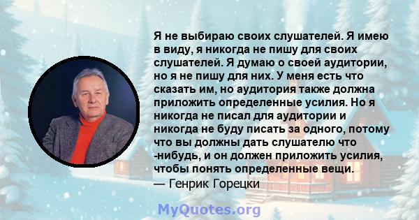 Я не выбираю своих слушателей. Я имею в виду, я никогда не пишу для своих слушателей. Я думаю о своей аудитории, но я не пишу для них. У меня есть что сказать им, но аудитория также должна приложить определенные усилия. 