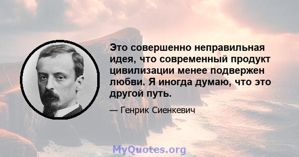 Это совершенно неправильная идея, что современный продукт цивилизации менее подвержен любви. Я иногда думаю, что это другой путь.