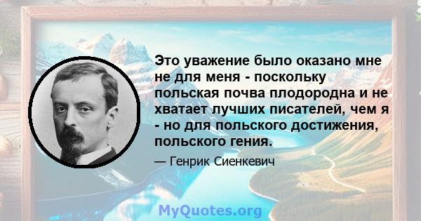 Это уважение было оказано мне не для меня - поскольку польская почва плодородна и не хватает лучших писателей, чем я - но для польского достижения, польского гения.