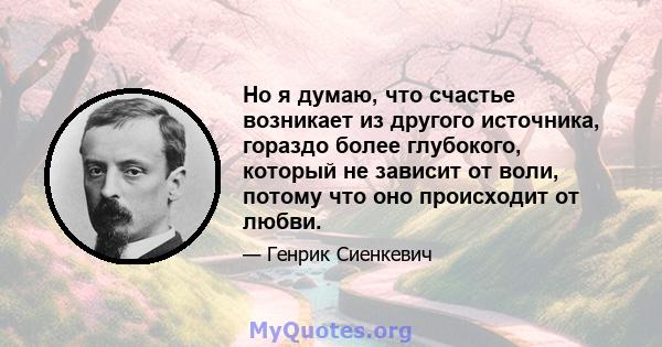 Но я думаю, что счастье возникает из другого источника, гораздо более глубокого, который не зависит от воли, потому что оно происходит от любви.