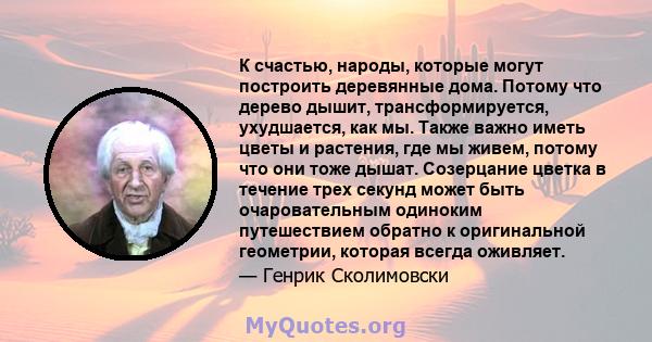 К счастью, народы, которые могут построить деревянные дома. Потому что дерево дышит, трансформируется, ухудшается, как мы. Также важно иметь цветы и растения, где мы живем, потому что они тоже дышат. Созерцание цветка в 