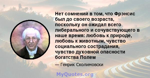 Нет сомнений в том, что Фрэнсис был до своего возраста, поскольку он ожидал всего либерального и сочувствующего в наше время: любовь к природе, любовь к животным, чувство социального сострадания, чувство духовной