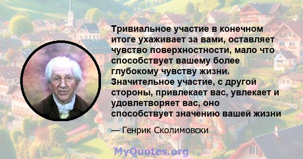 Тривиальное участие в конечном итоге ухаживает за вами, оставляет чувство поверхностности, мало что способствует вашему более глубокому чувству жизни. Значительное участие, с другой стороны, привлекает вас, увлекает и