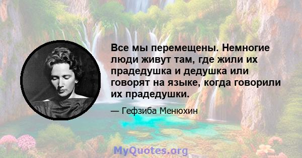 Все мы перемещены. Немногие люди живут там, где жили их прадедушка и дедушка или говорят на языке, когда говорили их прадедушки.