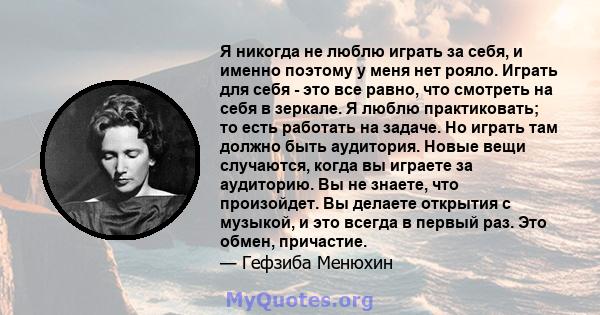 Я никогда не люблю играть за себя, и именно поэтому у меня нет рояло. Играть для себя - это все равно, что смотреть на себя в зеркале. Я люблю практиковать; то есть работать на задаче. Но играть там должно быть