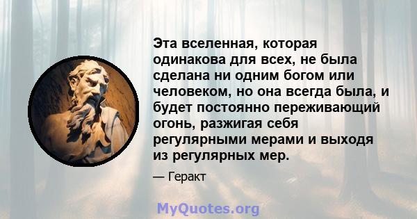 Эта вселенная, которая одинакова для всех, не была сделана ни одним богом или человеком, но она всегда была, и будет постоянно переживающий огонь, разжигая себя регулярными мерами и выходя из регулярных мер.