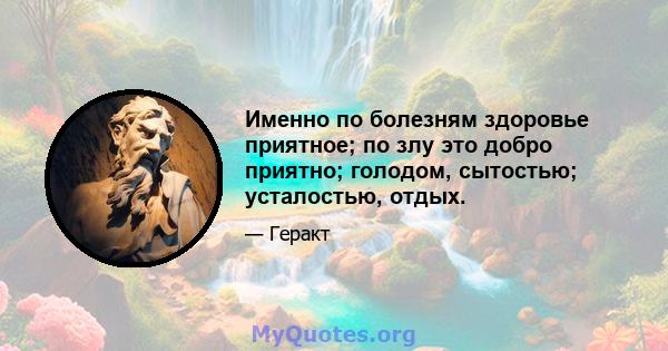 Именно по болезням здоровье приятное; по злу это добро приятно; голодом, сытостью; усталостью, отдых.