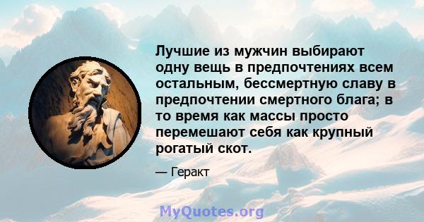 Лучшие из мужчин выбирают одну вещь в предпочтениях всем остальным, бессмертную славу в предпочтении смертного блага; в то время как массы просто перемешают себя как крупный рогатый скот.